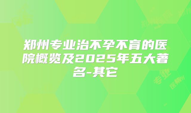 郑州专业治不孕不育的医院概览及2025年五大著名-其它