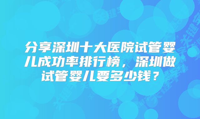 分享深圳十大医院试管婴儿成功率排行榜,深圳做试管婴儿要多少钱?