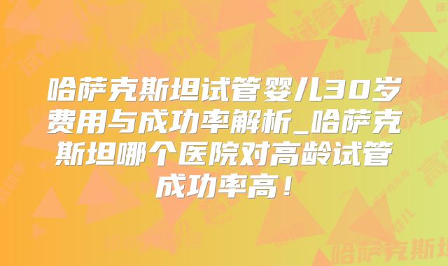 哈萨克斯坦试管婴儿30岁费用与成功率解析_哈萨克斯坦哪个医院对高龄试管成功率高！