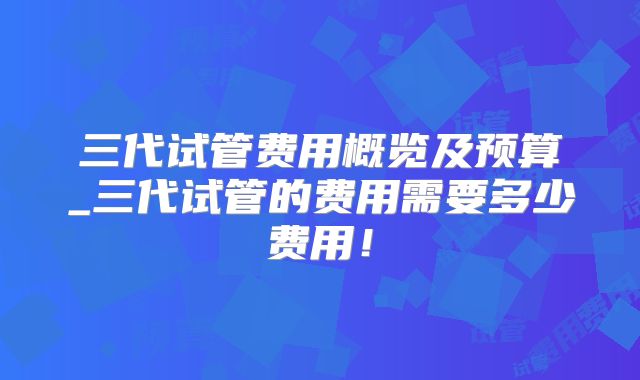 三代试管费用概览及预算_三代试管的费用需要多少费用！