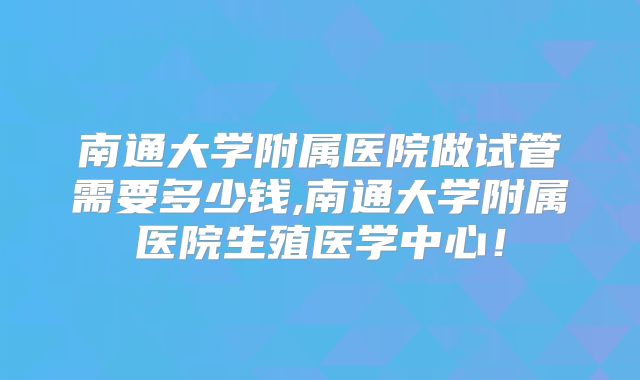 南通大学附属医院做试管需要多少钱,南通大学附属医院生殖医学中心！