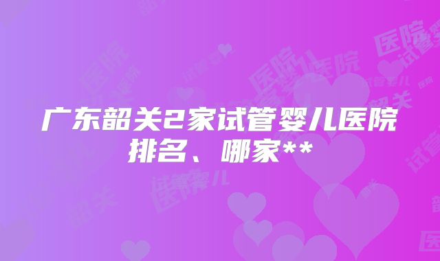 广东韶关2家试管婴儿医院排名、哪家**
