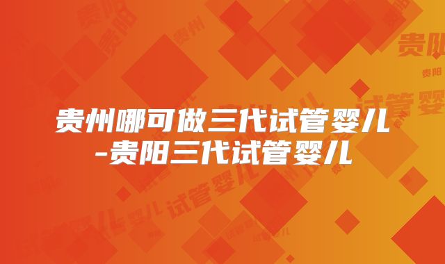贵州哪可做三代试管婴儿-贵阳三代试管婴儿