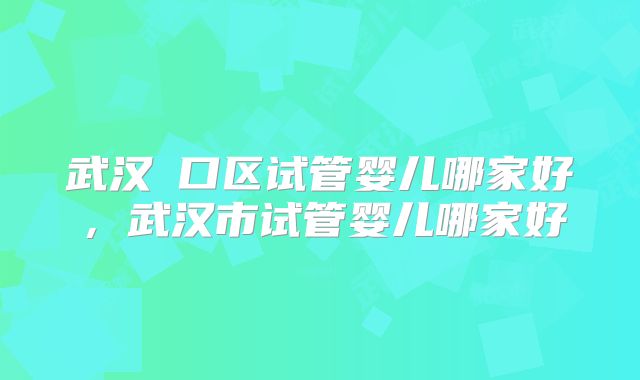 武汉硚口区试管婴儿哪家好,武汉市试管婴儿哪家好