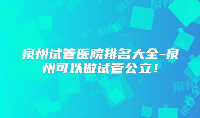 泉州试管医院排名大全-泉州可以做试管公立!