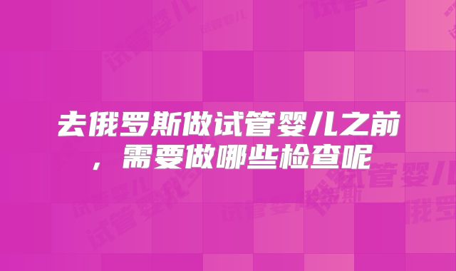 去俄罗斯做试管婴儿之前,需要做哪些检查呢