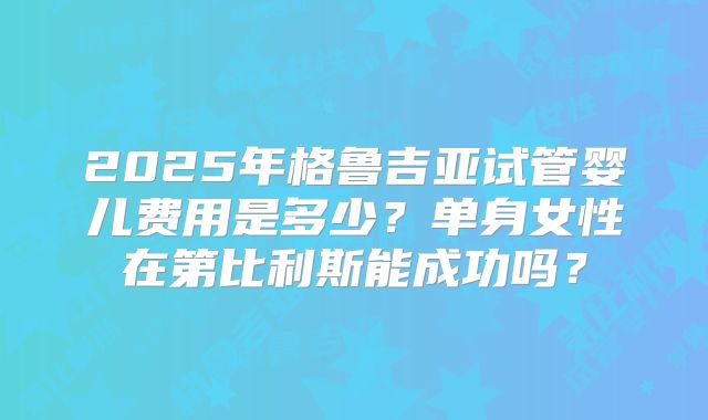 2025年格鲁吉亚试管婴儿费用是多少?单身女性在第比利斯能成功吗?