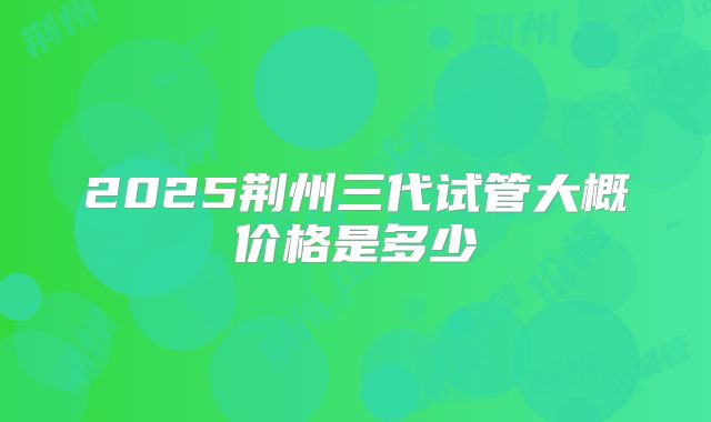 2025荆州三代试管大概价格是多少