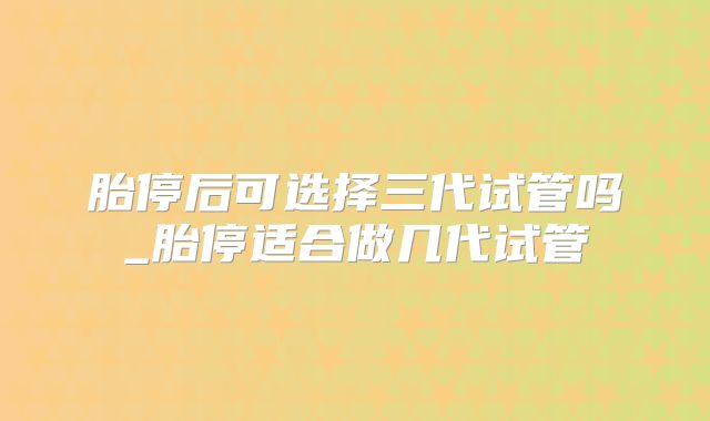 胎停后可选择三代试管吗_胎停适合做几代试管