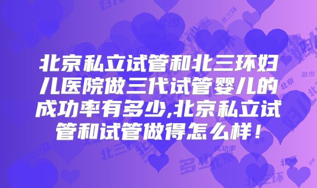 北京私立试管和北三环妇儿医院做三代试管婴儿的成功率有多少,北京私立试管和试管做得怎么样！