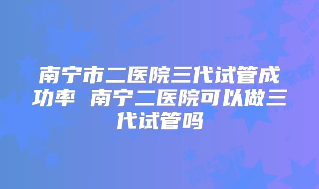 南宁市二医院三代试管成功率 南宁二医院可以做三代试管吗