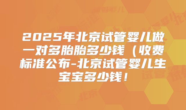 2025年北京试管婴儿做一对多胎胎多少钱(收费标准公布-北京试管婴儿生宝宝多少钱!