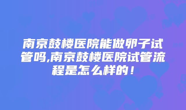 南京鼓楼医院能做卵子试管吗,南京鼓楼医院试管流程是怎么样的！