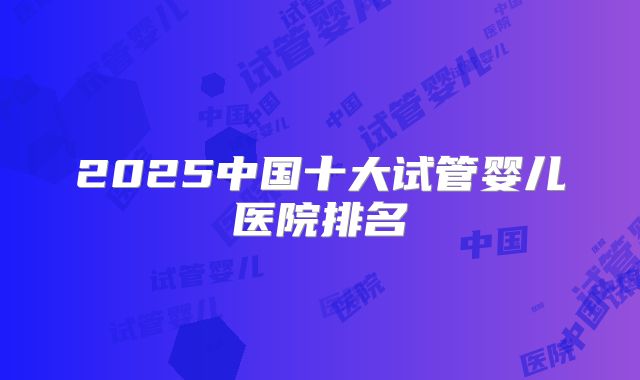 2025中国十大试管婴儿医院排名