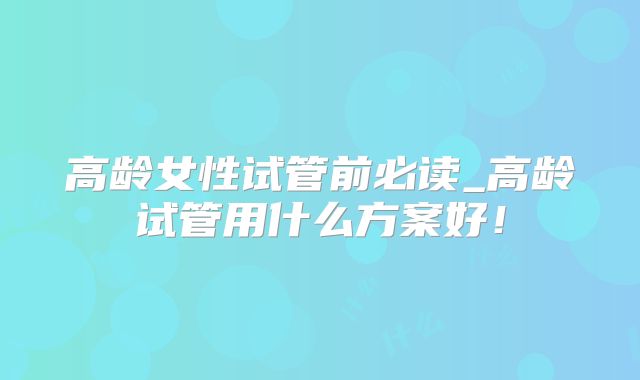 高龄女性试管前必读_高龄试管用什么方案好！