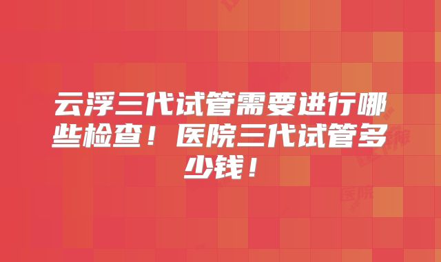 云浮三代试管需要进行哪些检查！医院三代试管多少钱！