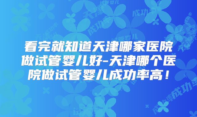 看完就知道天津哪家医院做试管婴儿好-天津哪个医院做试管婴儿成功率高！