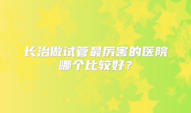 长治做试管最厉害的医院哪个比较好？