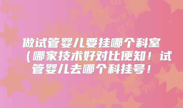 做试管婴儿要挂哪个科室（哪家技术好对比便知！试管婴儿去哪个科挂号！
