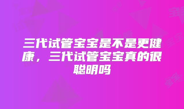 三代试管宝宝是不是更健康，三代试管宝宝真的很聪明吗