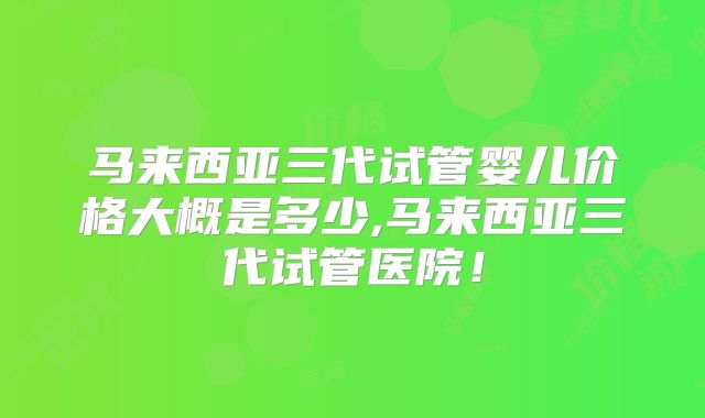 马来西亚三代试管婴儿价格大概是多少,马来西亚三代试管医院！
