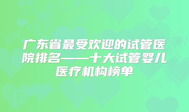 广东省最受欢迎的试管医院排名——十大试管婴儿医疗机构榜单