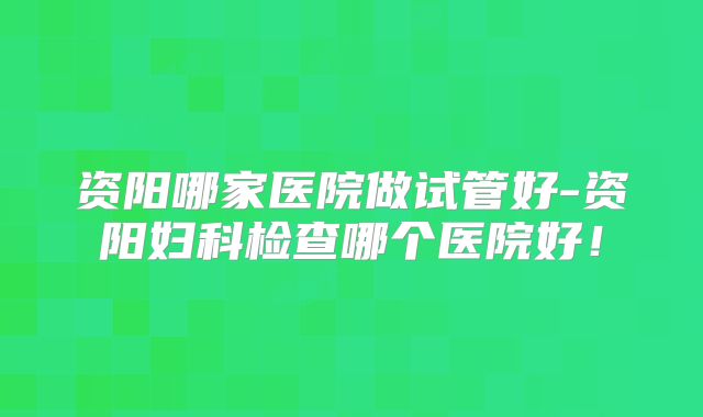 资阳哪家医院做试管好-资阳妇科检查哪个医院好！
