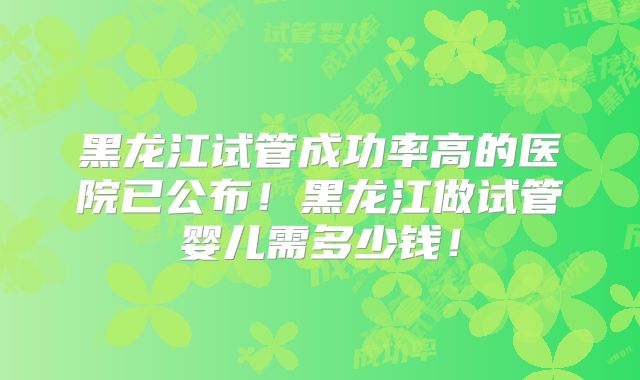 黑龙江试管成功率高的医院已公布！黑龙江做试管婴儿需多少钱！