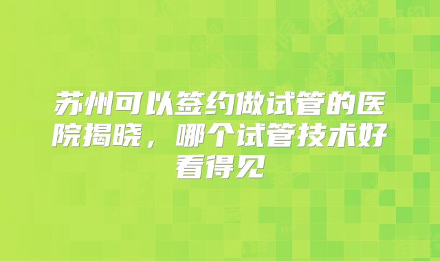 苏州可以签约做试管的医院揭晓，哪个试管技术好看得见