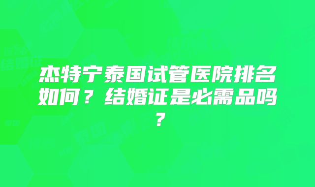 杰特宁泰国试管医院排名如何？结婚证是必需品吗？