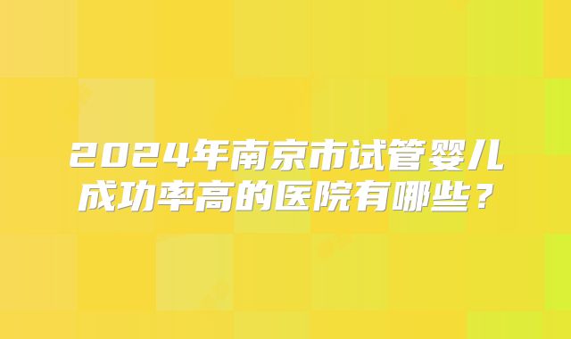 2024年南京市试管婴儿成功率高的医院有哪些？