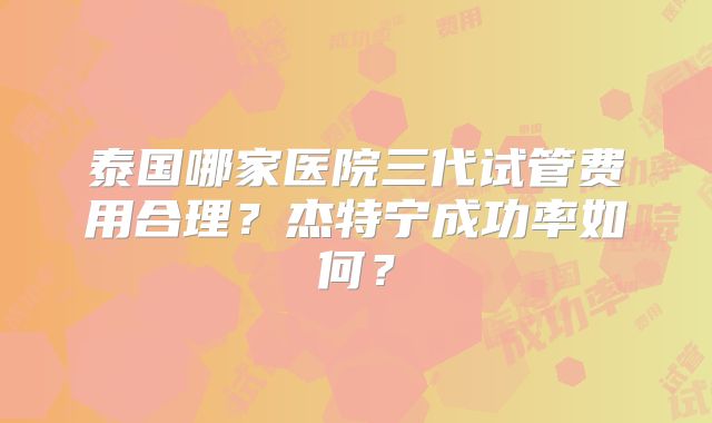 泰国哪家医院三代试管费用合理？杰特宁成功率如何？