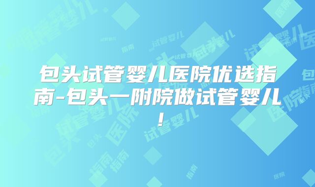 包头试管婴儿医院优选指南-包头一附院做试管婴儿!