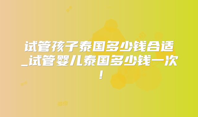 试管孩子泰国多少钱合适_试管婴儿泰国多少钱一次!