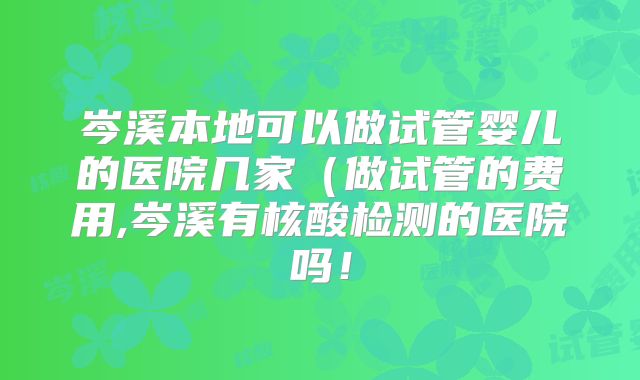岑溪本地可以做试管婴儿的医院几家(做试管的费用,岑溪有核酸检测的医院吗!
