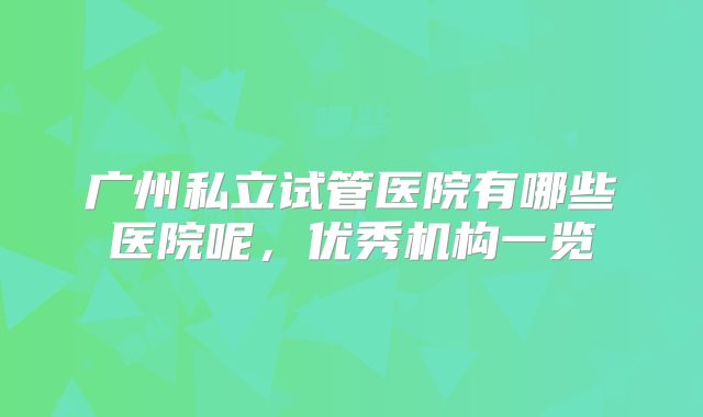 广州私立试管医院有哪些医院呢，优秀机构一览