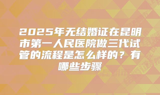 2025年无结婚证在昆明市第一人民医院做三代试管的流程是怎么样的？有哪些步骤