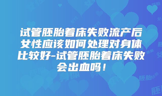 试管胚胎着床失败流产后女性应该如何处理对身体比较好-试管胚胎着床失败会出血吗!