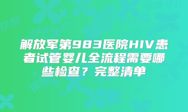 解放军第983医院HIV患者试管婴儿全流程需要哪些检查？完整清单