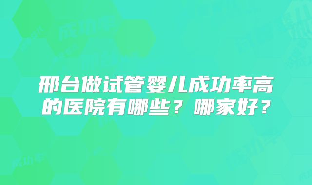 邢台做试管婴儿成功率高的医院有哪些？哪家好？