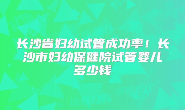 长沙省妇幼试管成功率！长沙市妇幼保健院试管婴儿多少钱