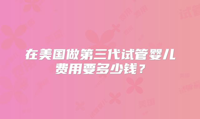 在美国做第三代试管婴儿费用要多少钱？