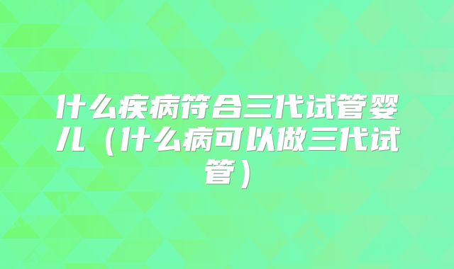 什么疾病符合三代试管婴儿（什么病可以做三代试管）