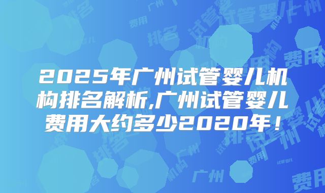 2025年广州试管婴儿机构排名解析,广州试管婴儿费用大约多少2020年!