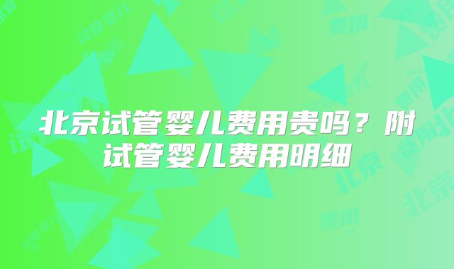 北京试管婴儿费用贵吗？附试管婴儿费用明细