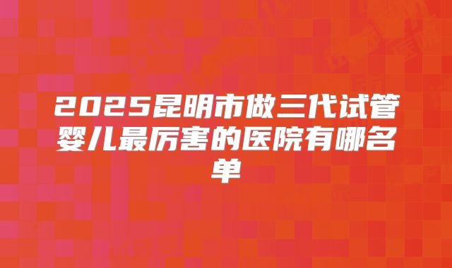 2025昆明市做三代试管婴儿最厉害的医院有哪名单