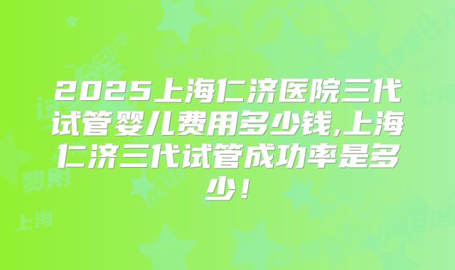2025上海仁济医院三代试管婴儿费用多少钱,上海仁济三代试管成功率是多少！