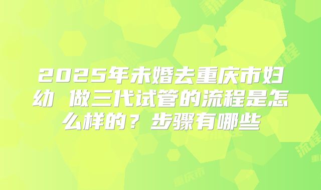 2025年未婚去重庆市妇幼 做三代试管的流程是怎么样的？步骤有哪些