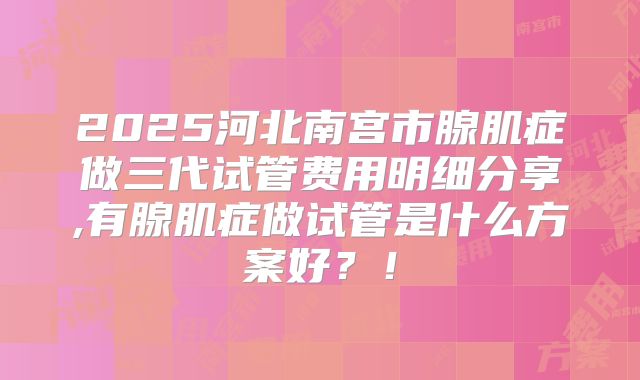 2025河北南宫市腺肌症做三代试管费用明细分享,有腺肌症做试管是什么方案好？！