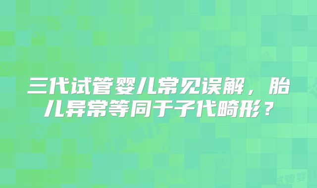 三代试管婴儿常见误解，胎儿异常等同于子代畸形？